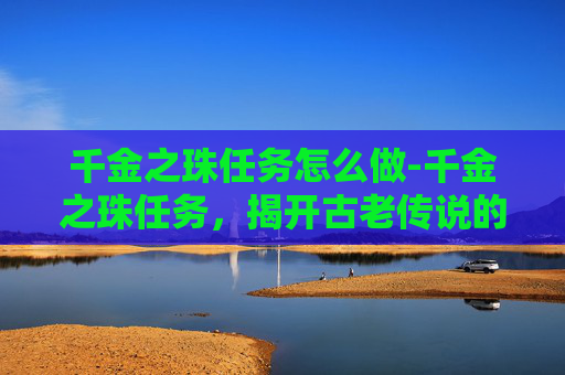 千金之珠任务怎么做-千金之珠任务,揭开古老传说的神秘面纱 千金之珠任务怎么做-千金之珠任务,揭开古老传说的神秘面纱