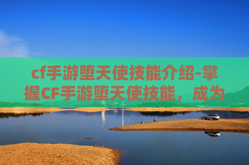 cf手游堕天使技能介绍-掌握CF手游堕天使技能,成为战场上的终极猎手