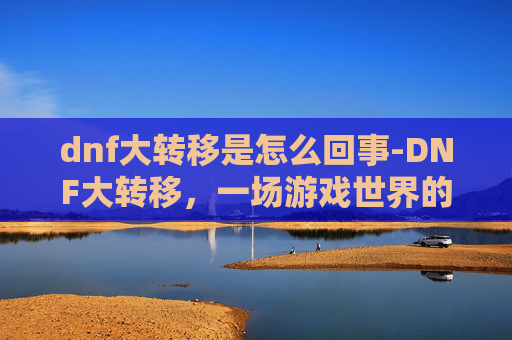 dnf大转移是怎么回事-DNF大转移，一场游戏世界的变革之旅