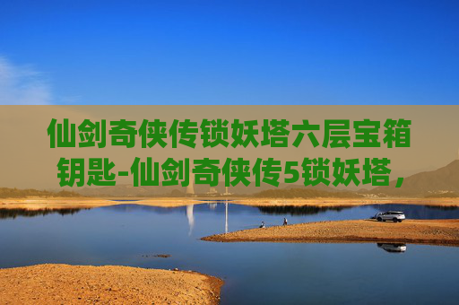 仙剑奇侠传锁妖塔六层宝箱钥匙-仙剑奇侠传5锁妖塔,揭秘千年之谜与终极试炼 仙剑奇侠传锁妖塔六层宝箱钥匙-仙剑奇侠传5锁妖塔,揭秘千年之谜与终极试炼