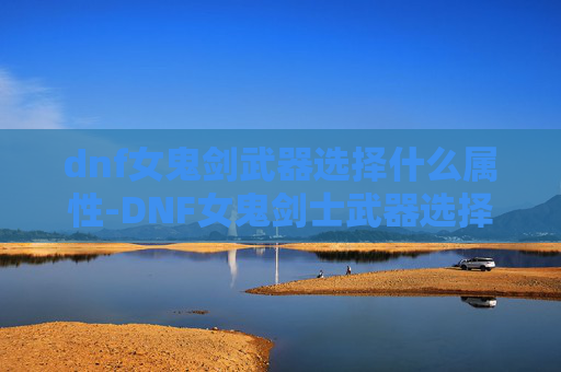 dnf女鬼剑武器选择什么属性-DNF女鬼剑士武器选择指南 dnf女鬼剑武器选择什么属性-DNF女鬼剑士武器选择指南