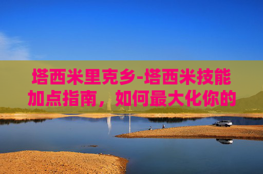 塔西米里克乡-塔西米技能加点指南，如何最大化你的SSR塔西米潜力