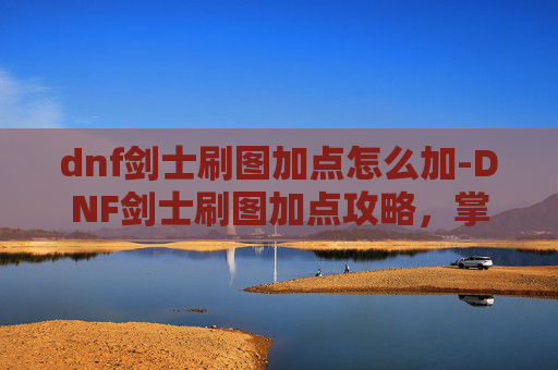 dnf剑士刷图加点怎么加-DNF剑士刷图加点攻略，掌握技巧，提升效率