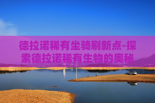 德拉诺稀有坐骑刷新点-探索德拉诺稀有生物的奥秘