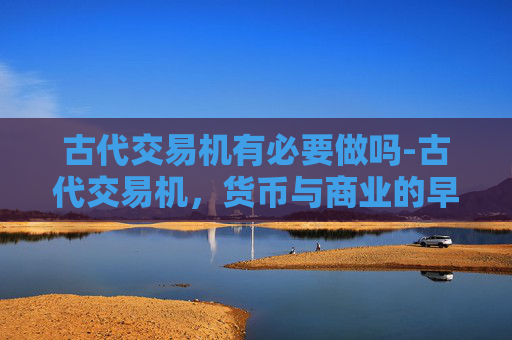 古代交易机有必要做吗-古代交易机，货币与商业的早期形态