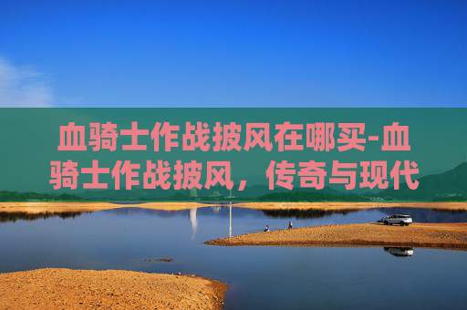 血骑士作战披风在哪买-血骑士作战披风，传奇与现代的融合
