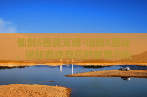 仙剑5鏖战支线-仙剑5鏖战,揭秘游戏背后的故事与挑战 仙剑5鏖战支线-仙剑5鏖战,揭秘游戏背后的故事与挑战