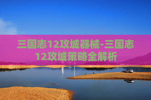 三国志12攻城器械-三国志12攻城策略全解析