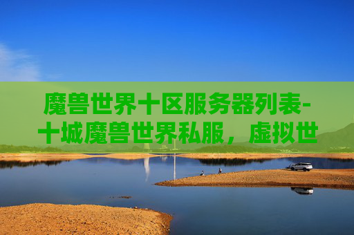 魔兽世界十区服务器列表-十城魔兽世界私服，虚拟世界的奇幻之旅