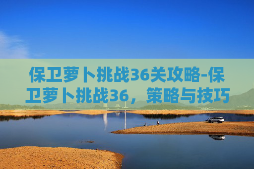 保卫萝卜挑战36关攻略-保卫萝卜挑战36，策略与技巧的完美结合