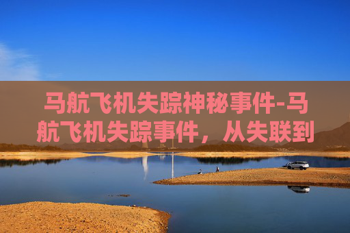 马航飞机失踪神秘事件-马航飞机失踪事件，从失联到真相的探寻