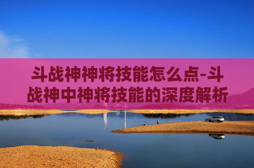 斗战神神将技能怎么点-斗战神中神将技能的深度解析与实战应用