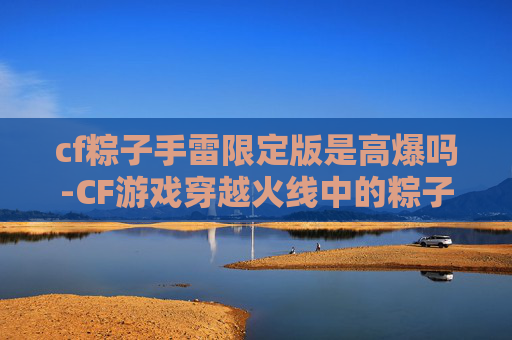 cf粽子手雷限定版是高爆吗-CF游戏穿越火线中的粽子手雷，威力与策略的完美结合