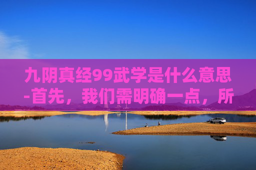 九阴真经99武学是什么意思-首先，我们需明确一点，所谓九阴真经99武学排名并非一个官方或公认的标准，而是民间流传的一种说法。这种排名可能基于个人理解、历史背景、文化寓意等多种因素。因此，以下排名仅供参考，并不代表任何权威观点