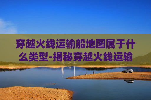 穿越火线运输船地图属于什么类型-揭秘穿越火线运输船的神秘bug 穿越火线运输船地图属于什么类型-揭秘穿越火线运输船的神秘bug