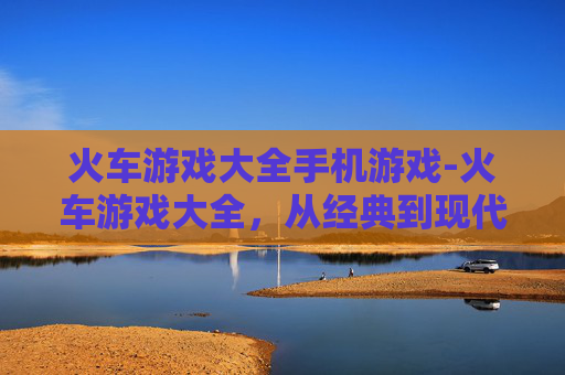 火车游戏大全手机游戏-火车游戏大全，从经典到现代，探索铁路游戏的无限乐趣
