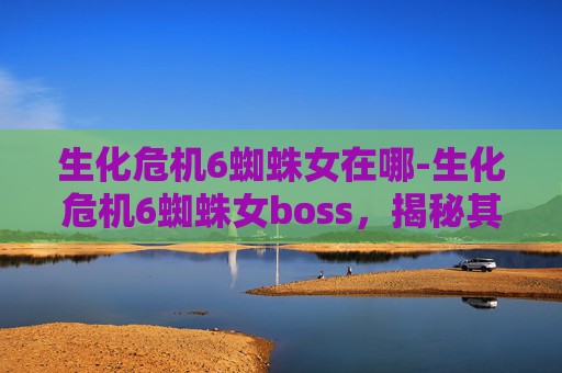 生化危机6蜘蛛女在哪-生化危机6蜘蛛女boss，揭秘其独特魅力与战斗策略