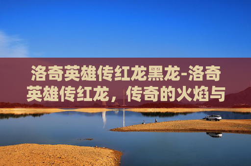洛奇英雄传红龙黑龙-洛奇英雄传红龙,传奇的火焰与不朽的传说 洛奇英雄传红龙黑龙-洛奇英雄传红龙,传奇的火焰与不朽的传说