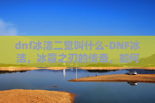 dnf冰洁二觉叫什么-DNF冰洁,冰霜之刃的传奇,如何成为游戏中的顶尖玩家? dnf冰洁二觉叫什么-DNF冰洁,冰霜之刃的传奇,如何成为游戏中的顶尖玩家?