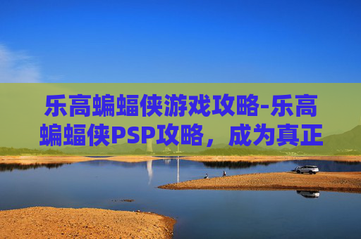 乐高蝙蝠侠游戏攻略-乐高蝙蝠侠PSP攻略,成为真正的超级英雄 乐高蝙蝠侠游戏攻略-乐高蝙蝠侠PSP攻略,成为真正的超级英雄