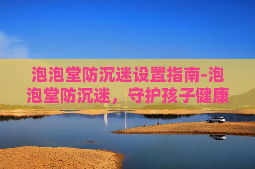 泡泡堂防沉迷设置指南-泡泡堂防沉迷，守护孩子健康成长的防线