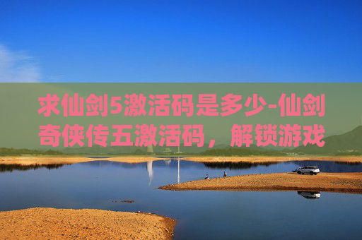 求仙剑5激活码是多少-仙剑奇侠传五激活码，解锁游戏世界的秘密