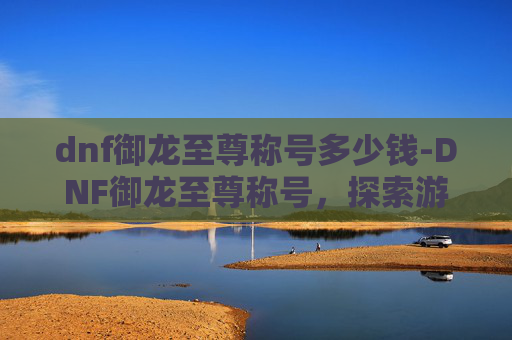 dnf御龙至尊称号多少钱-DNF御龙至尊称号,探索游戏中的终极荣耀 dnf御龙至尊称号多少钱-DNF御龙至尊称号,探索游戏中的终极荣耀