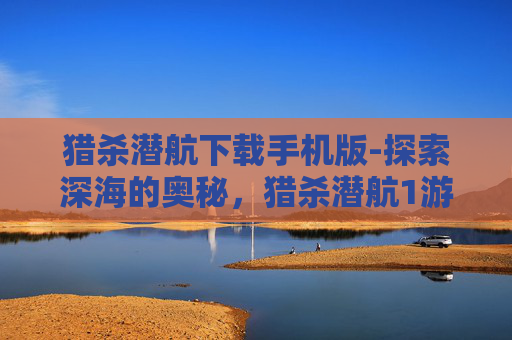 猎杀潜航下载手机版-探索深海的奥秘，猎杀潜航1游戏深度解析