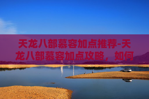 天龙八部慕容加点推荐-天龙八部慕容加点攻略，如何打造最强慕容角色