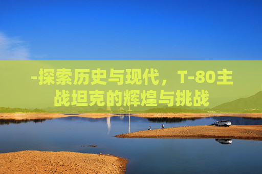-探索历史与现代，T-80主战坦克的辉煌与挑战