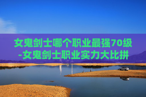 女鬼剑士哪个职业最强70级-女鬼剑士职业实力大比拼，哪个职业最强？