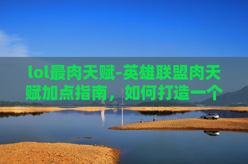 lol最肉天赋-英雄联盟肉天赋加点指南，如何打造一个坚不可摧的坦克英雄
