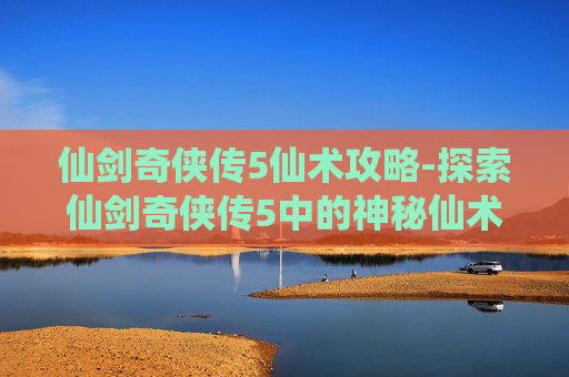 仙剑奇侠传5仙术攻略-探索仙剑奇侠传5中的神秘仙术——解锁角色成长与战斗的新维度