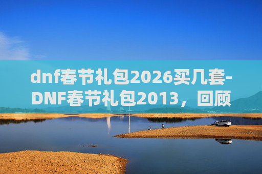 dnf春节礼包2026买几套-DNF春节礼包2013，回顾与展望