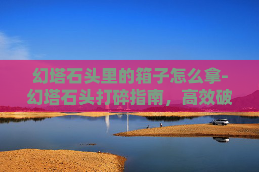 幻塔石头里的箱子怎么拿-幻塔石头打碎指南，高效破碎技巧全解析