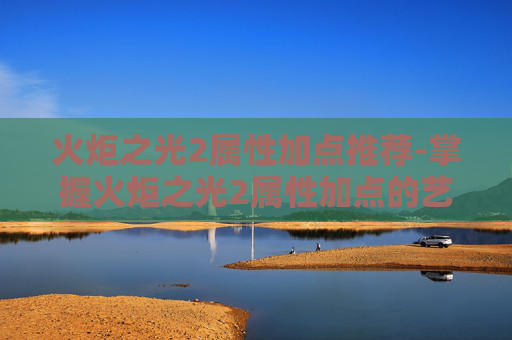 火炬之光2属性加点推荐-掌握火炬之光2属性加点的艺术