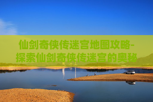 仙剑奇侠传迷宫地图攻略-探索仙剑奇侠传迷宫的奥秘