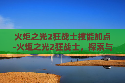 火炬之光2狂战士技能加点-火炬之光2狂战士，探索与战斗的艺术