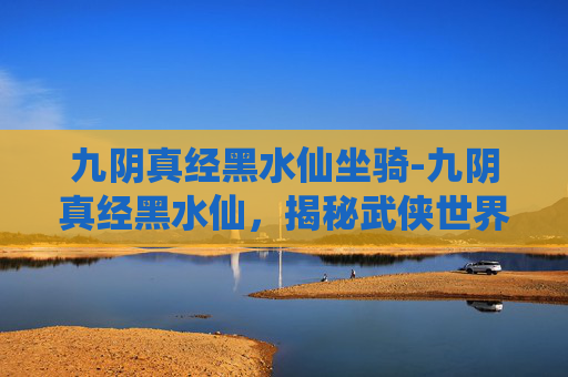 九阴真经黑水仙坐骑-九阴真经黑水仙,揭秘武侠世界中的神秘武学 九阴真经黑水仙坐骑-九阴真经黑水仙,揭秘武侠世界中的神秘武学