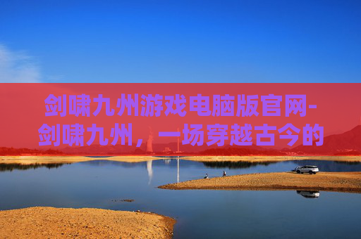 剑啸九州游戏电脑版官网-剑啸九州，一场穿越古今的奇幻之旅