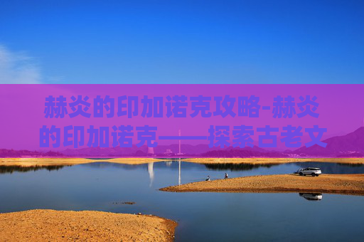 赫炎的印加诺克攻略-赫炎的印加诺克——探索古老文明的神秘遗产