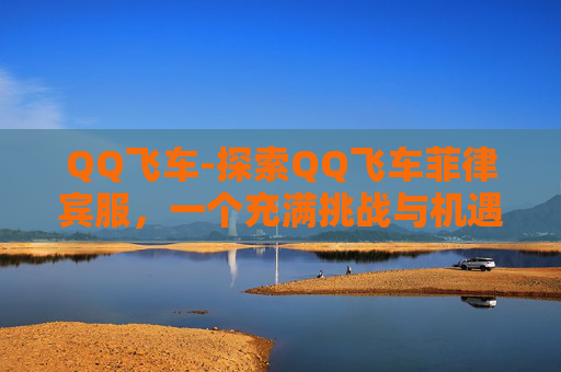 QQ飞车-探索QQ飞车菲律宾服,一个充满挑战与机遇的赛车世界 QQ飞车-探索QQ飞车菲律宾服,一个充满挑战与机遇的赛车世界