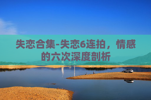 失恋合集-失恋6连拍，情感的六次深度剖析