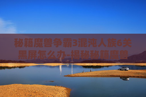 秘籍魔兽争霸3混沌人族6关黑屏怎么办-揭秘秘籍魔兽的奇幻世界