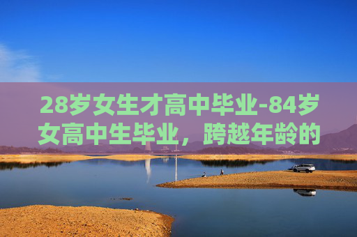 28岁女生才高中毕业-84岁女高中生毕业,跨越年龄的学术旅程 28岁女生才高中毕业-84岁女高中生毕业,跨越年龄的学术旅程