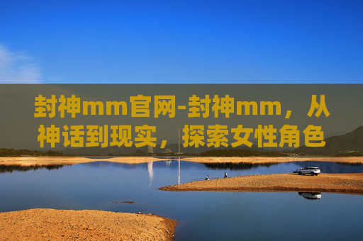 封神mm官网-封神mm，从神话到现实，探索女性角色的演变与魅力