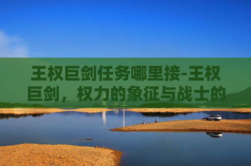 王权巨剑任务哪里接-王权巨剑,权力的象征与战士的荣耀 王权巨剑任务哪里接-王权巨剑,权力的象征与战士的荣耀
