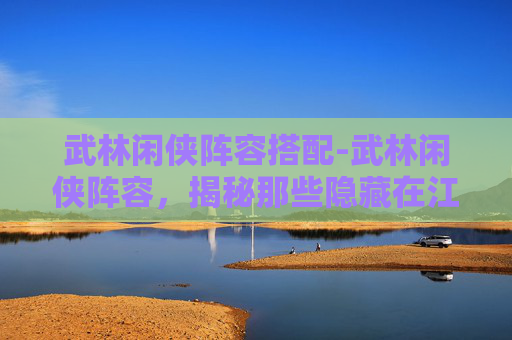 武林闲侠阵容搭配-武林闲侠阵容，揭秘那些隐藏在江湖中的高手
