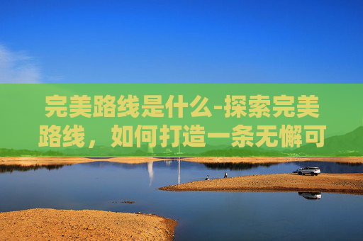 完美路线是什么-探索完美路线,如何打造一条无懈可击的旅行计划 完美路线是什么-探索完美路线,如何打造一条无懈可击的旅行计划