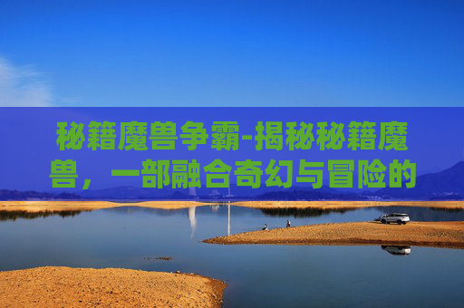 秘籍魔兽争霸-揭秘秘籍魔兽，一部融合奇幻与冒险的史诗巨作
